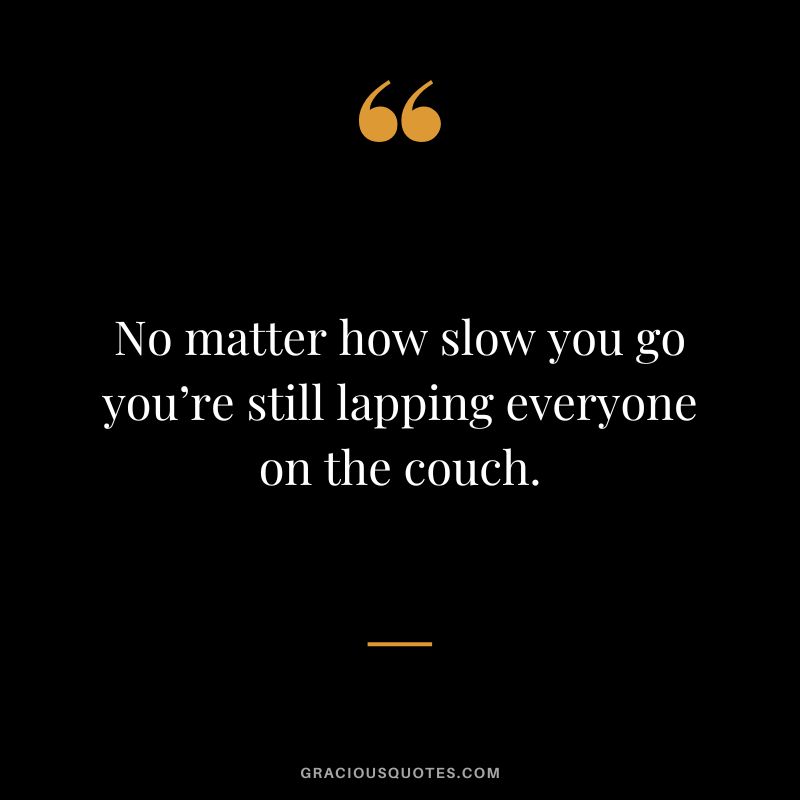No matter how slow you go you’re still lapping everyone on the couch.
