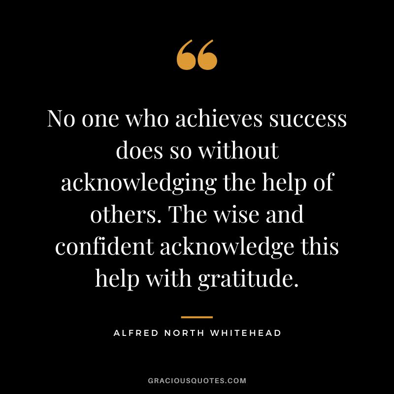 No one who achieves success does so without acknowledging the help of others. The wise and confident acknowledge this help with gratitude. - Alfred North Whitehead
