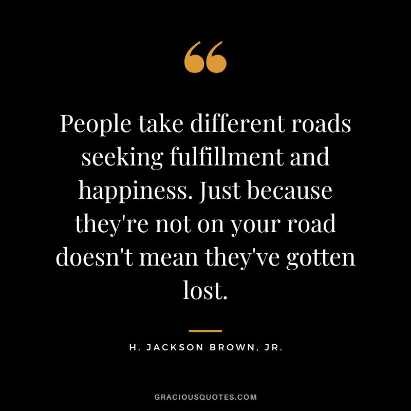 People take different roads seeking fulfillment and happiness. Just because they're not on your road doesn't mean they've gotten lost. - H. Jackson Brown, Jr.