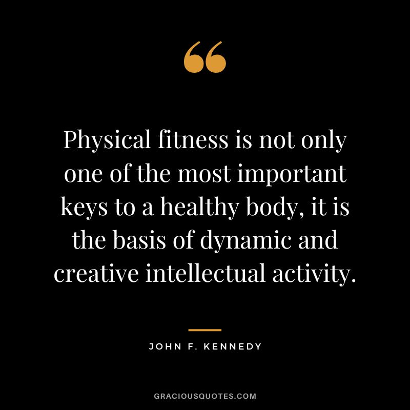 Physical fitness is not only one of the most important keys to a healthy body, it is the basis of dynamic and creative intellectual activity. – John F. Kennedy