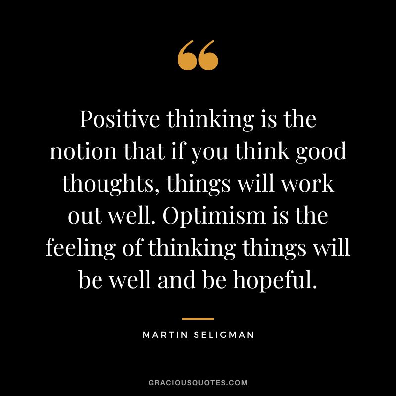 Positive thinking is the notion that if you think good thoughts, things will work out well. Optimism is the feeling of thinking things will be well and be hopeful. - Martin Seligman