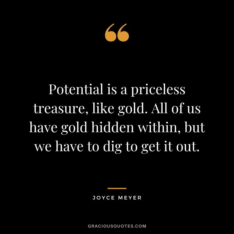 Potential is a priceless treasure, like gold. All of us have gold hidden within, but we have to dig to get it out. - Joyce Meyer