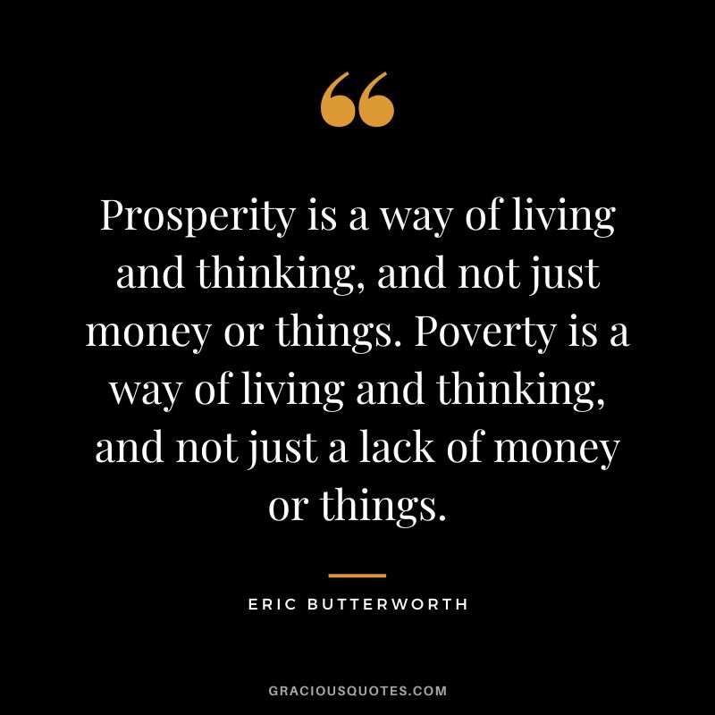 Prosperity is a way of living and thinking, and not just money or things. Poverty is a way of living and thinking, and not just a lack of money or things. - Eric Butterworth