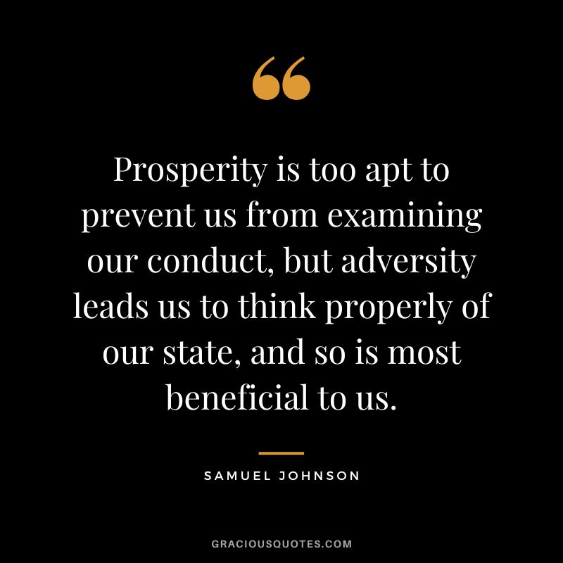 Prosperity is too apt to prevent us from examining our conduct, but adversity leads us to think properly of our state, and so is most beneficial to us. - Samuel Johnson