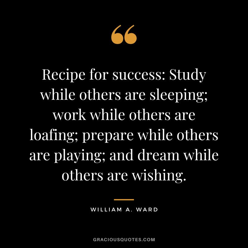Recipe for success Study while others are sleeping; work while others are loafing; prepare while others are playing; and dream while others are wishing. - William A. Ward