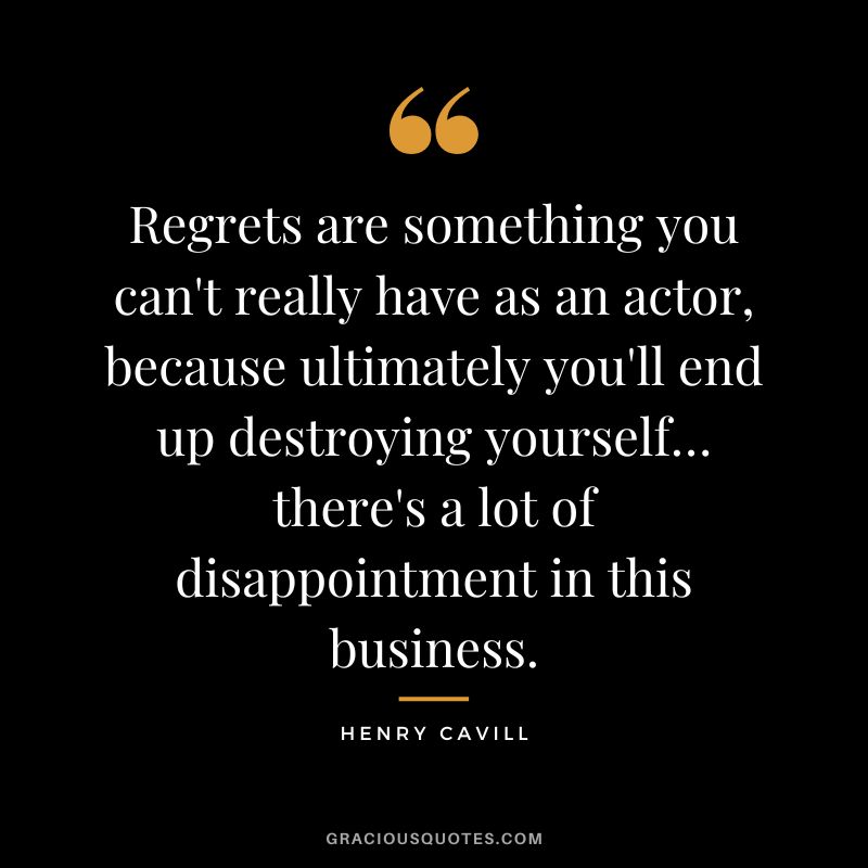 Regrets are something you can't really have as an actor, because ultimately you'll end up destroying yourself… there's a lot of disappointment in this business. - Henry Cavill