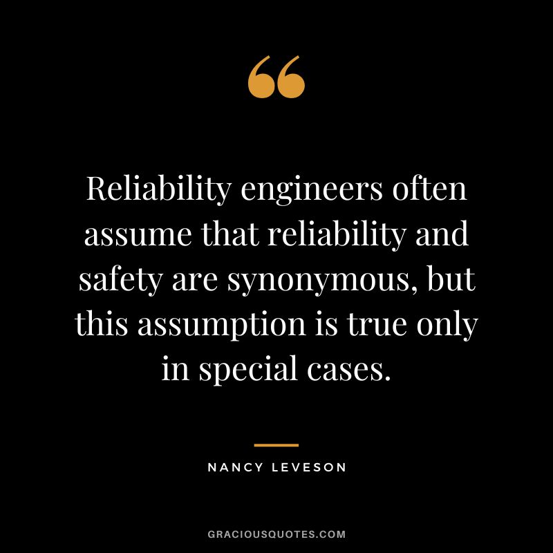 Reliability engineers often assume that reliability and safety are synonymous, but this assumption is true only in special cases. - Nancy Leveson