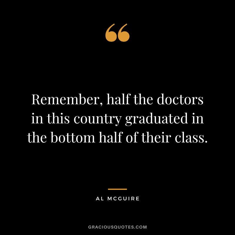 Remember, half the doctors in this country graduated in the bottom half of their class. - Al McGuire