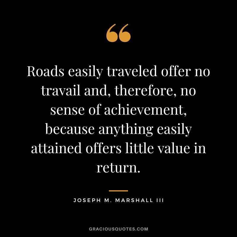 Roads easily traveled offer no travail and, therefore, no sense of achievement, because anything easily attained offers little value in return. - Joseph M. Marshall III