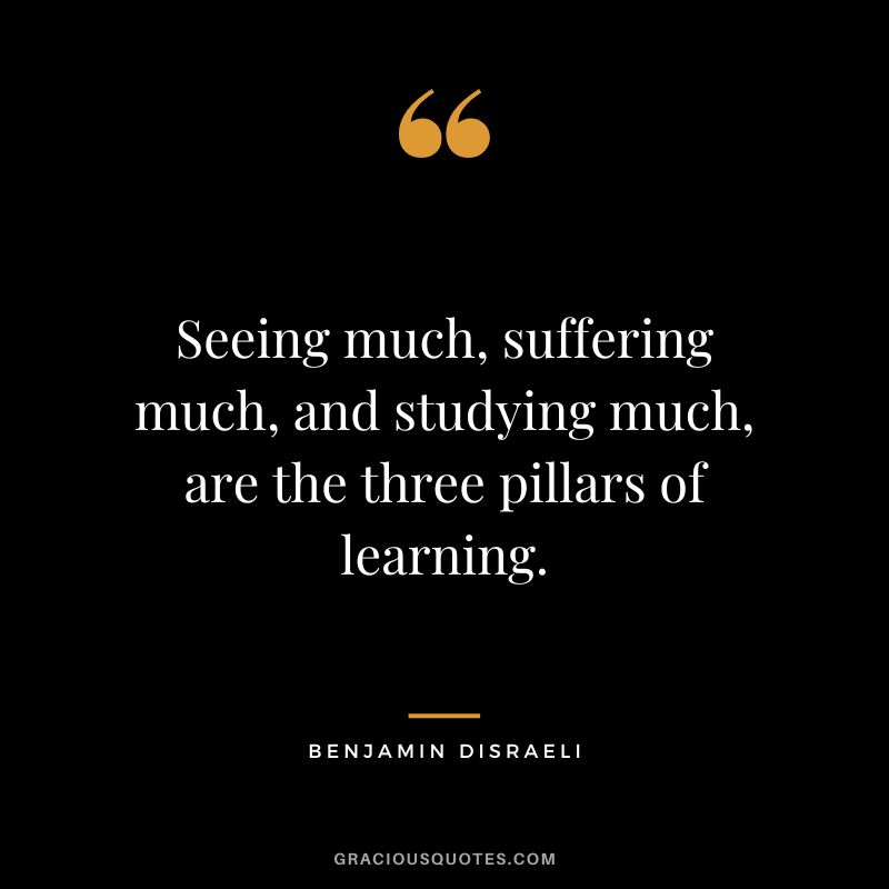 Seeing much, suffering much, and studying much, are the three pillars of learning. - Benjamin Disraeli