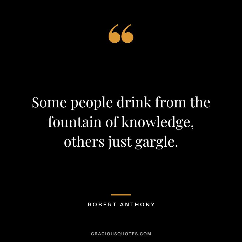 Some people drink from the fountain of knowledge, others just gargle. - Robert Anthony