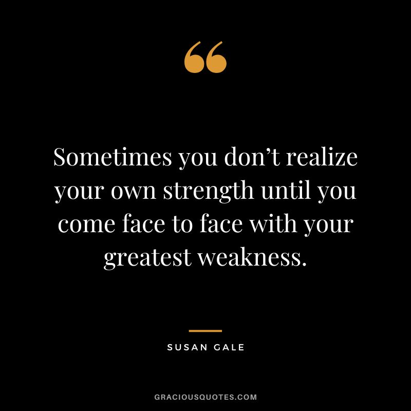 Sometimes you don’t realize your own strength until you come face to face with your greatest weakness. – Susan Gale