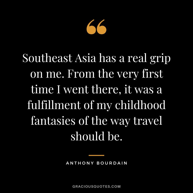 Southeast Asia has a real grip on me. From the very first time I went there, it was a fulfillment of my childhood fantasies of the way travel should be. - Anthony Bourdain