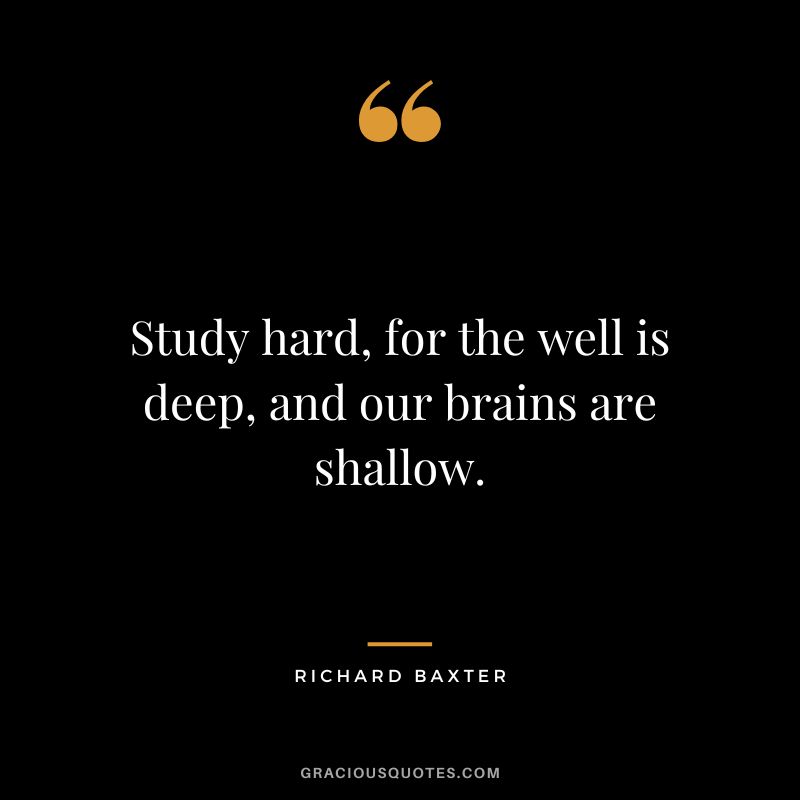 Study hard, for the well is deep, and our brains are shallow. - Richard Baxter