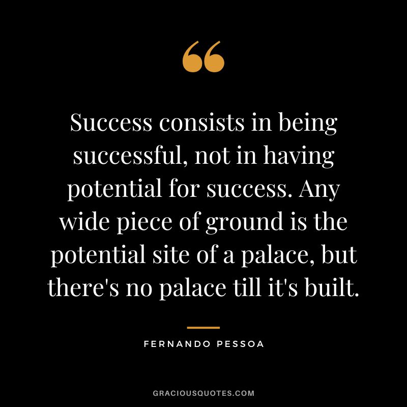 Success consists in being successful, not in having potential for success. Any wide piece of ground is the potential site of a palace, but there's no palace till it's built. - Fernando Pessoa