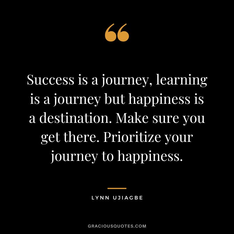 Success is a journey, learning is a journey but happiness is a destination. Make sure you get there. Prioritize your journey to happiness. - Lynn Ujiagbe