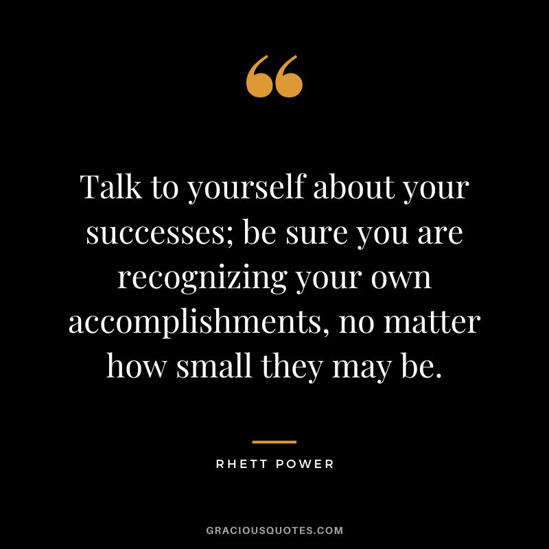 Talk to yourself about your successes; be sure you are recognizing your own accomplishments, no matter how small they may be. - Rhett Power