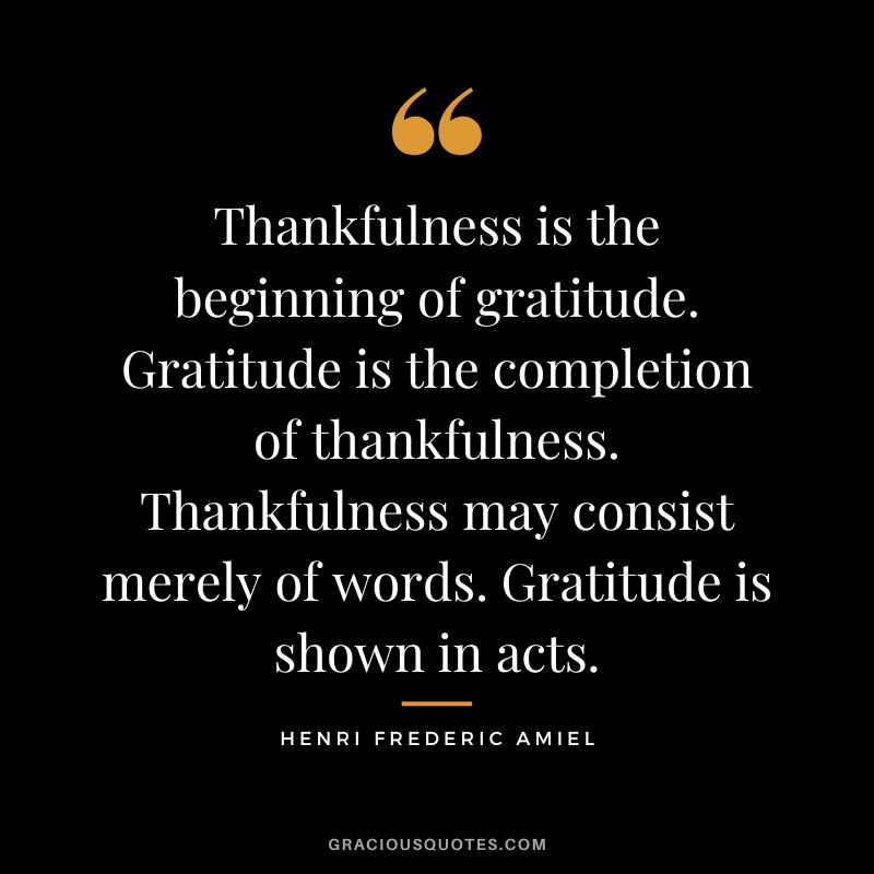 Thankfulness is the beginning of gratitude. Gratitude is the completion of thankfulness. Thankfulness may consist merely of words. Gratitude is shown in acts. - Henri Frederic Amiel
