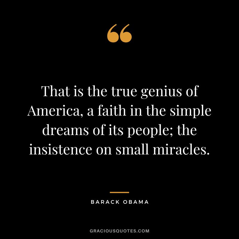 That is the true genius of America, a faith in the simple dreams of its people; the insistence on small miracles. - Barack Obama
