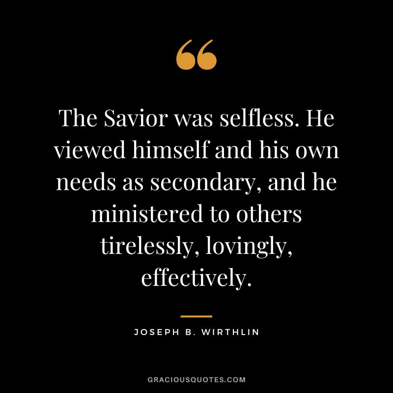 The Savior was selfless. He viewed himself and his own needs as secondary, and he ministered to others tirelessly, lovingly, effectively. - Joseph B. Wirthlin