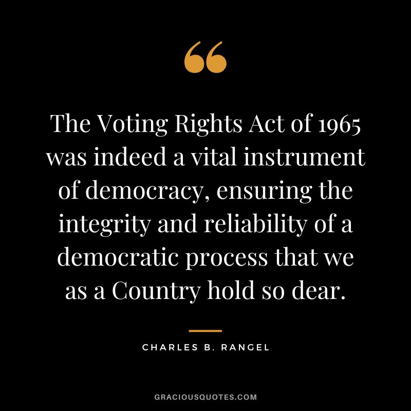 The Voting Rights Act of 1965 was indeed a vital instrument of democracy, ensuring the integrity and reliability of a democratic process that we as a Country hold so dear. - Charles B. Rangel