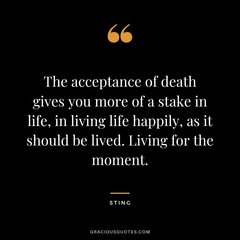 The acceptance of death gives you more of a stake in life, in living life happily, as it should be lived. Living for the moment. - Sting