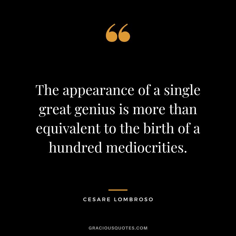 The appearance of a single great genius is more than equivalent to the birth of a hundred mediocrities. - Cesare Lombroso