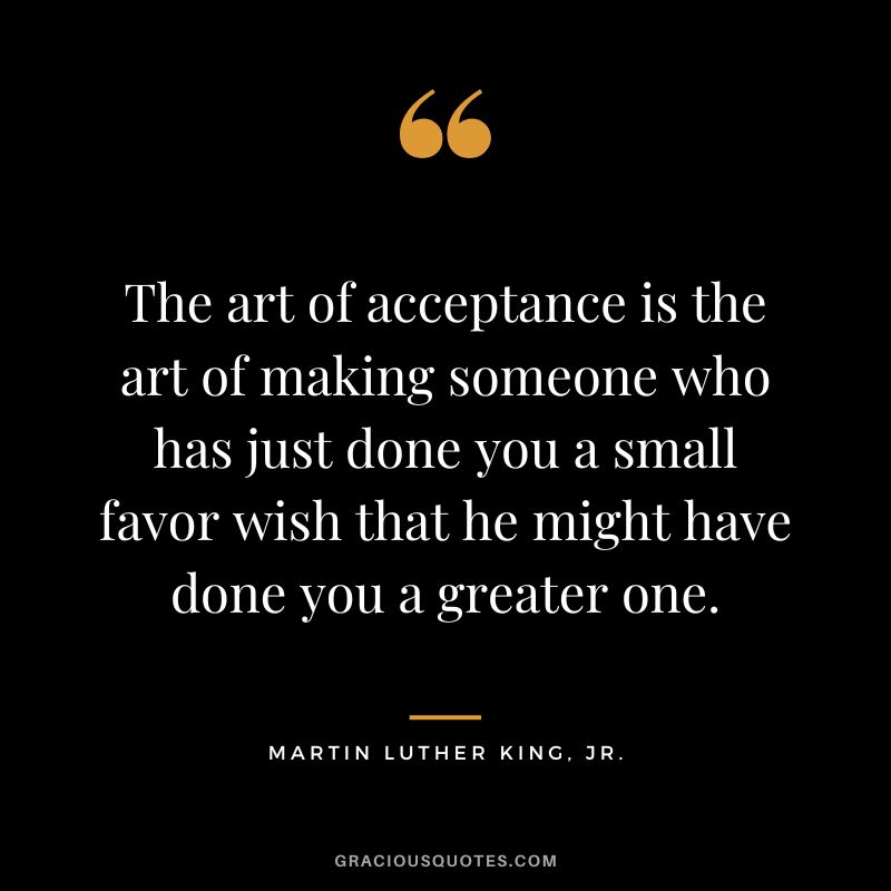 The art of acceptance is the art of making someone who has just done you a small favor wish that he might have done you a greater one. - Martin Luther King, Jr.