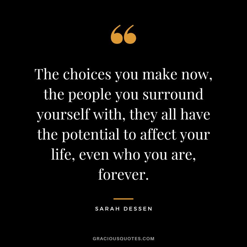 The choices you make now, the people you surround yourself with, they all have the potential to affect your life, even who you are, forever. - Sarah Dessen