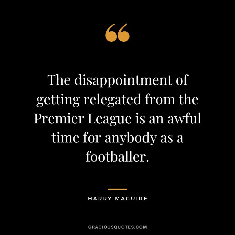 The disappointment of getting relegated from the Premier League is an awful time for anybody as a footballer. - Harry Maguire