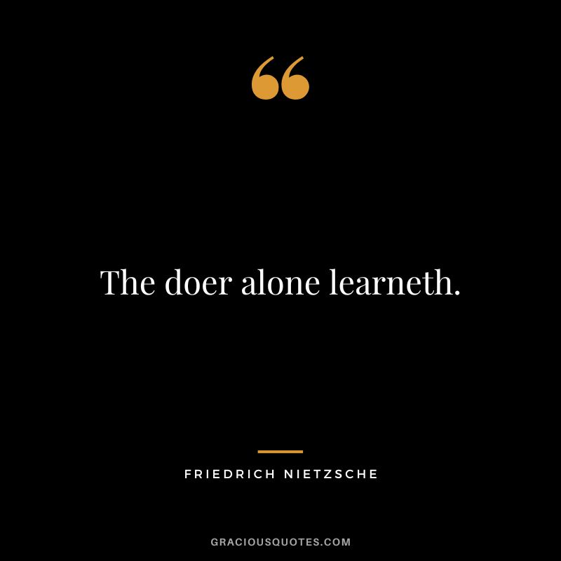 The doer alone learneth. - Friedrich Nietzsche