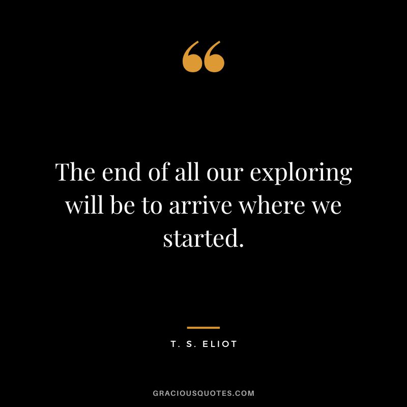 The end of all our exploring will be to arrive where we started. - T. S. Eliot