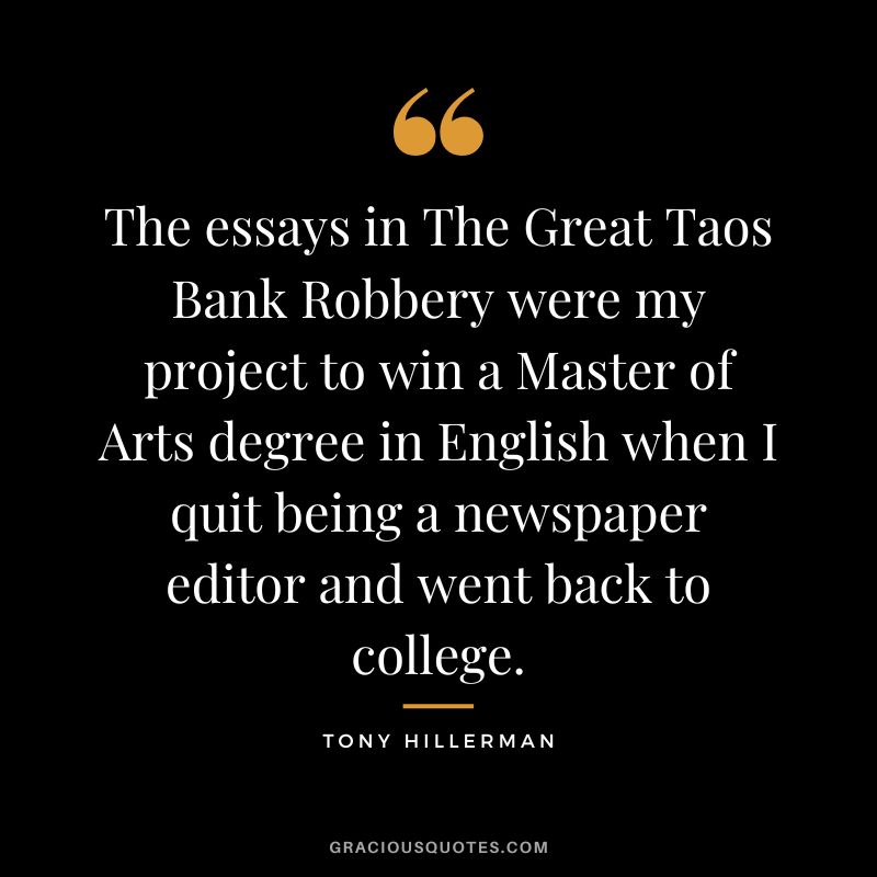 The essays in The Great Taos Bank Robbery were my project to win a Master of Arts degree in English when I quit being a newspaper editor and went back to college. - Tony Hillerman