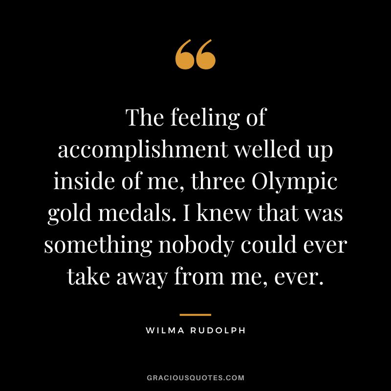 The feeling of accomplishment welled up inside of me, three Olympic gold medals. I knew that was something nobody could ever take away from me, ever. - Wilma Rudolph