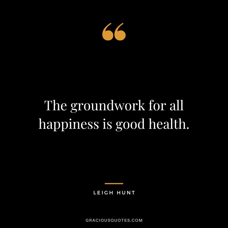 The groundwork for all happiness is good health. – Leigh Hunt