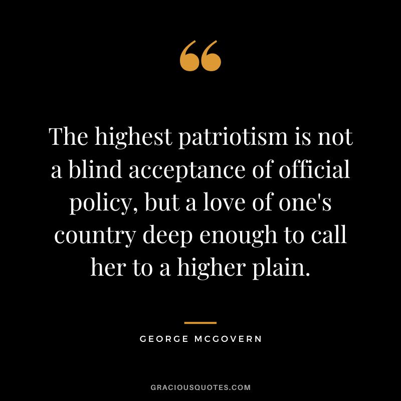The highest patriotism is not a blind acceptance of official policy, but a love of one's country deep enough to call her to a higher plain. - George McGovern
