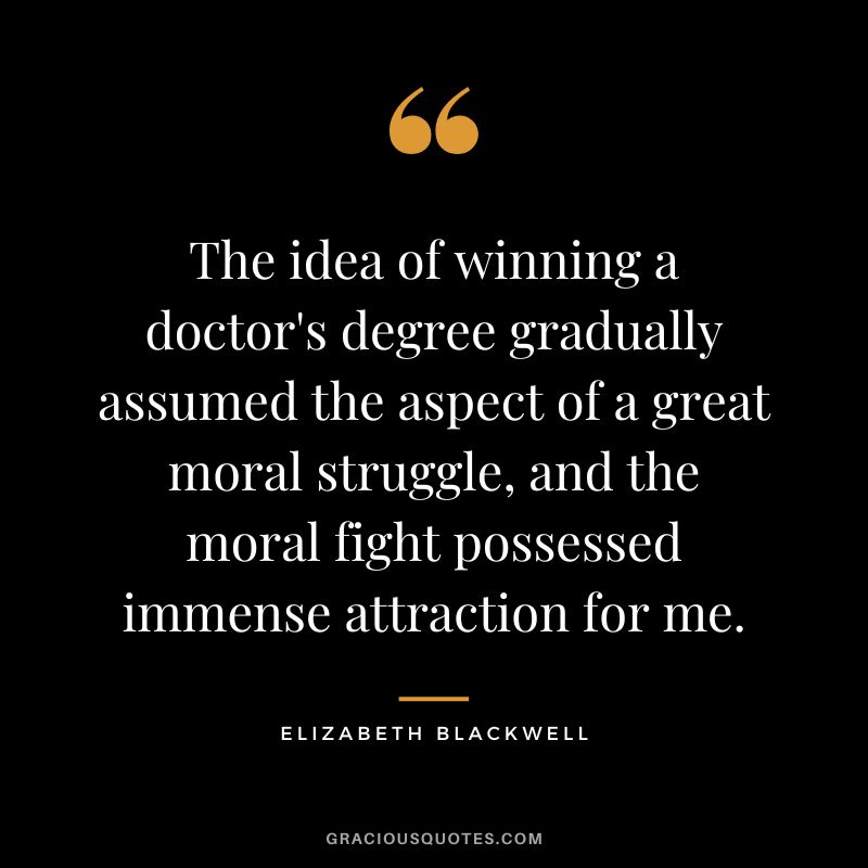 The idea of winning a doctor's degree gradually assumed the aspect of a great moral struggle, and the moral fight possessed immense attraction for me. - Elizabeth Blackwell