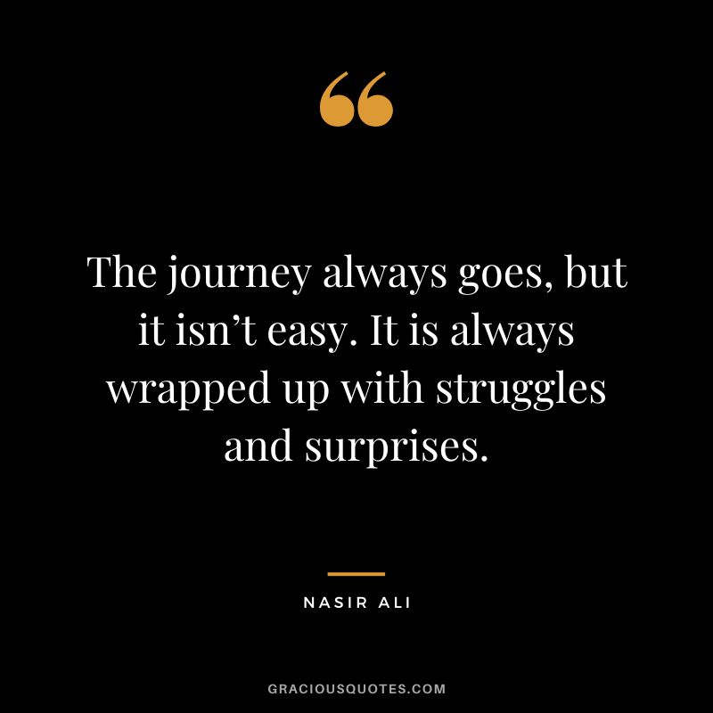 The journey always goes, but it isn’t easy. It is always wrapped up with struggles and surprises. - Nasir Ali