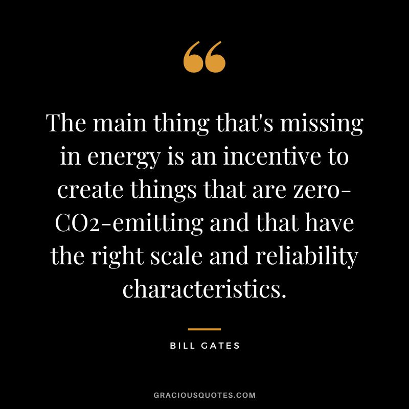 The main thing that's missing in energy is an incentive to create things that are zero-CO2-emitting and that have the right scale and reliability characteristics. - Bill Gates