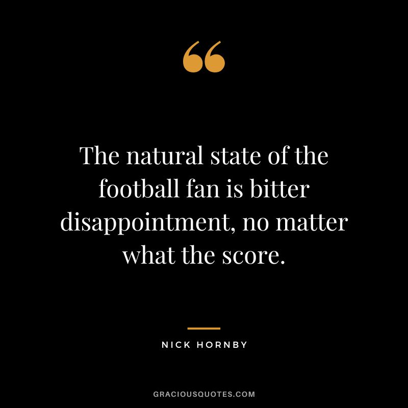 The natural state of the football fan is bitter disappointment, no matter what the score. - Nick Hornby