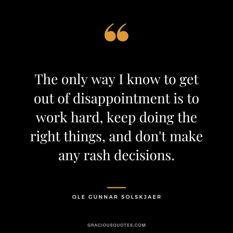 The only way I know to get out of disappointment is to work hard, keep doing the right things, and don't make any rash decisions. - Ole Gunnar Solskjaer