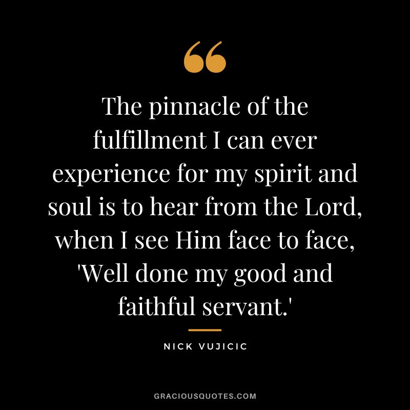 The pinnacle of the fulfillment I can ever experience for my spirit and soul is to hear from the Lord, when I see Him face to face, 'Well done my good and faithful servant.' - Nick Vujicic