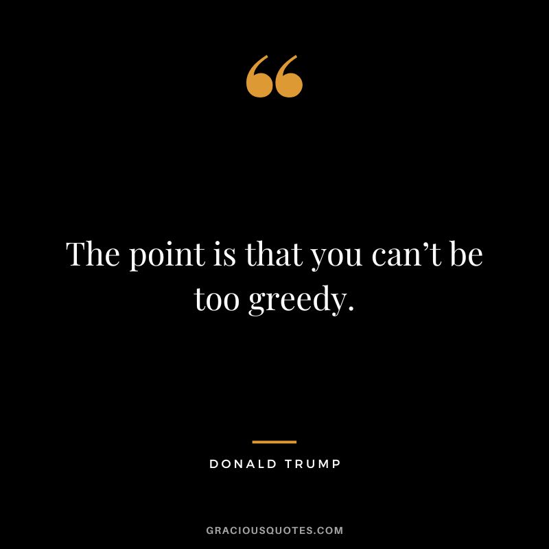 The point is that you can’t be too greedy. - Donald Trump
