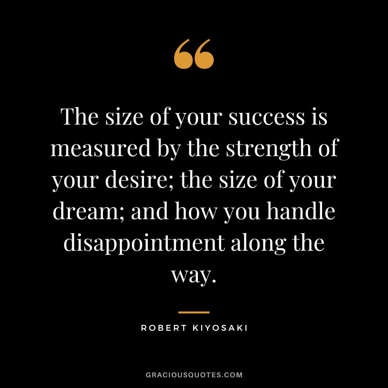 The size of your success is measured by the strength of your desire; the size of your dream; and how you handle disappointment along the way. - Robert Kiyosaki