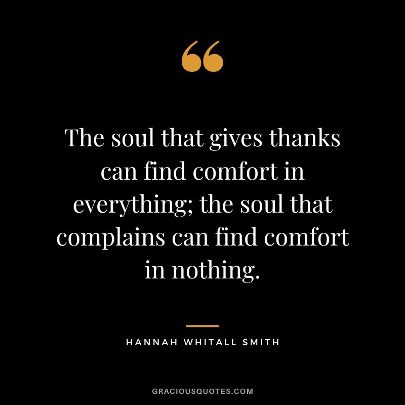 The soul that gives thanks can find comfort in everything; the soul that complains can find comfort in nothing. - Hannah Whitall Smith