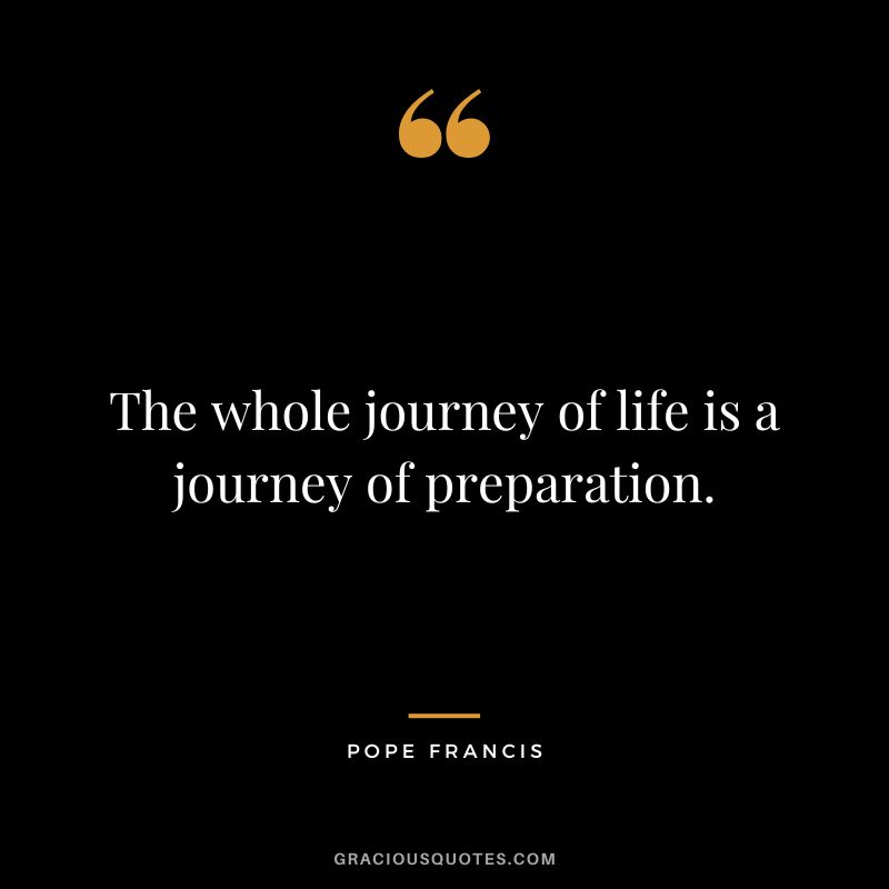 The whole journey of life is a journey of preparation. - Pope Francis