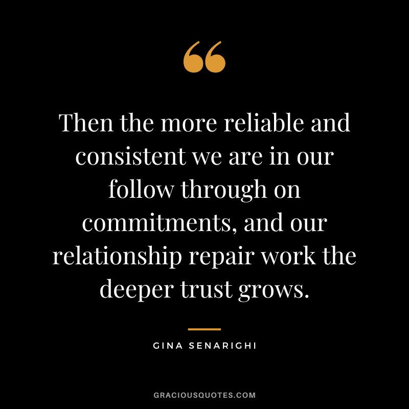 Then the more reliable and consistent we are in our follow through on commitments, and our relationship repair work the deeper trust grows. - Gina Senarighi