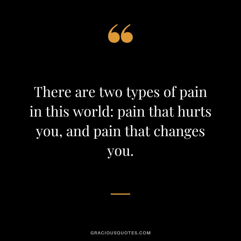 There are two types of pain in this world pain that hurts you, and pain that changes you.