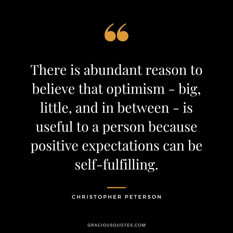 There is abundant reason to believe that optimism - big, little, and in between - is useful to a person because positive expectations can be self-fulfilling. - Christopher Peterson