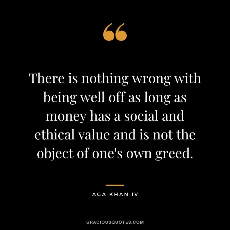 There is nothing wrong with being well off as long as money has a social and ethical value and is not the object of one's own greed. - Aga Khan IV